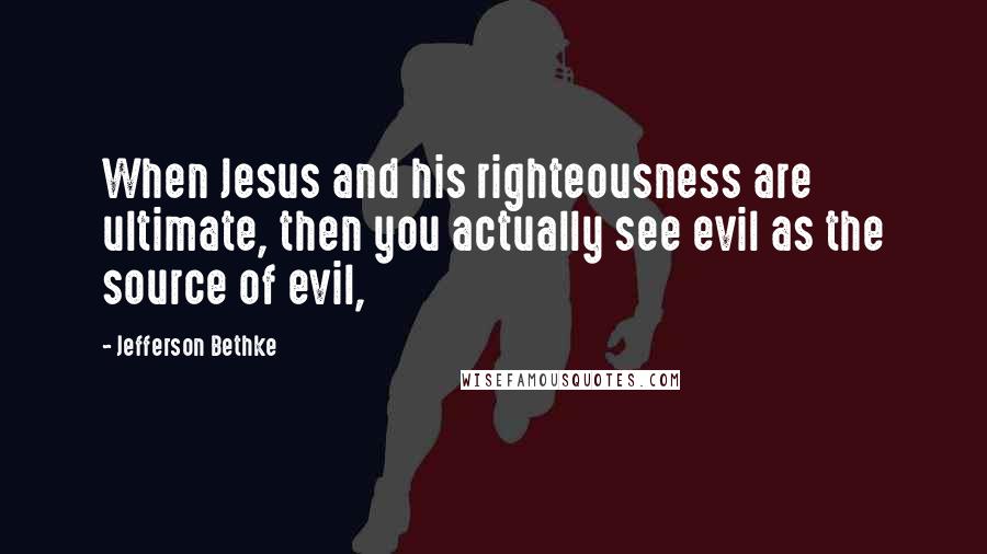 Jefferson Bethke Quotes: When Jesus and his righteousness are ultimate, then you actually see evil as the source of evil,
