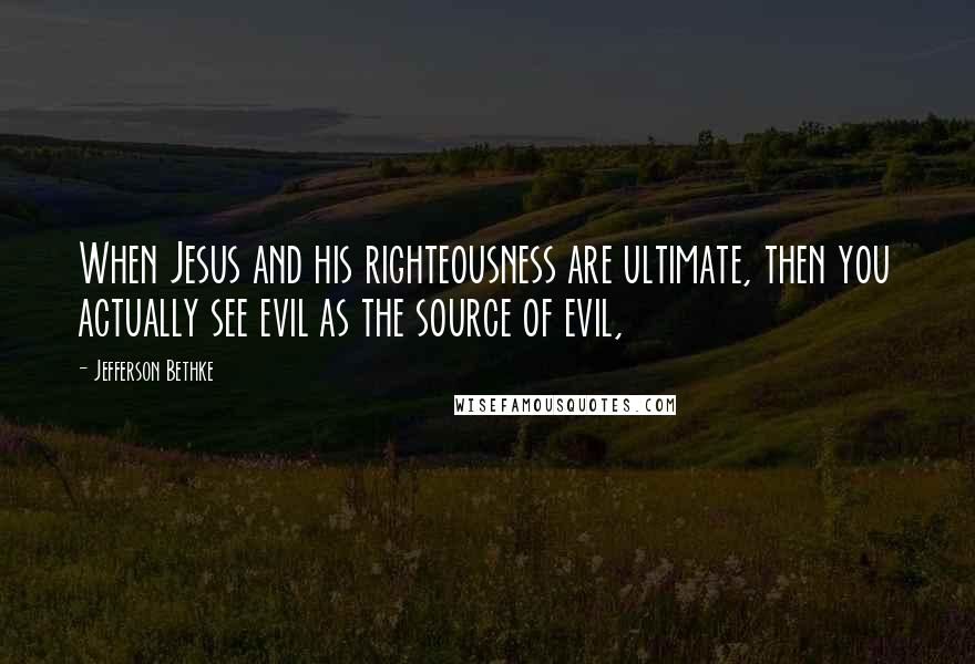 Jefferson Bethke Quotes: When Jesus and his righteousness are ultimate, then you actually see evil as the source of evil,