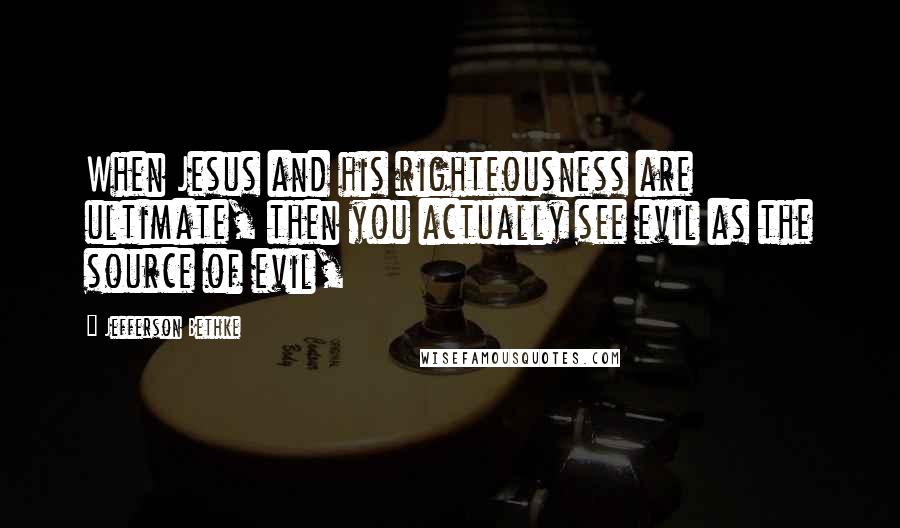 Jefferson Bethke Quotes: When Jesus and his righteousness are ultimate, then you actually see evil as the source of evil,