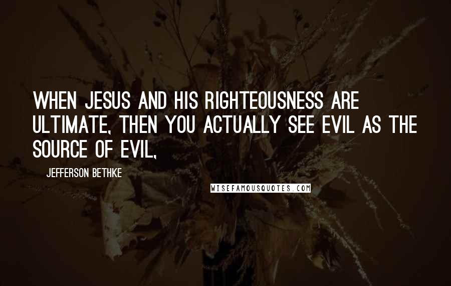 Jefferson Bethke Quotes: When Jesus and his righteousness are ultimate, then you actually see evil as the source of evil,