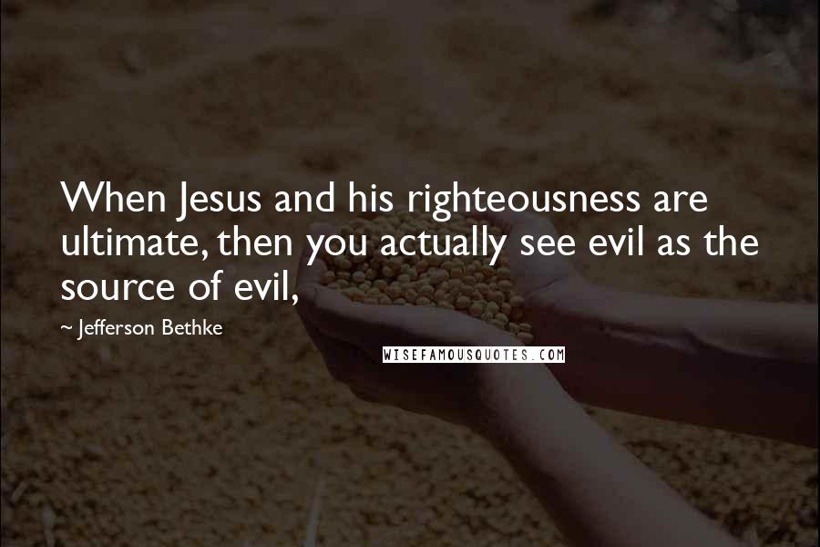 Jefferson Bethke Quotes: When Jesus and his righteousness are ultimate, then you actually see evil as the source of evil,