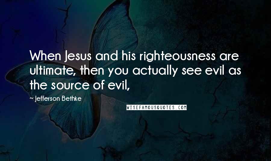 Jefferson Bethke Quotes: When Jesus and his righteousness are ultimate, then you actually see evil as the source of evil,
