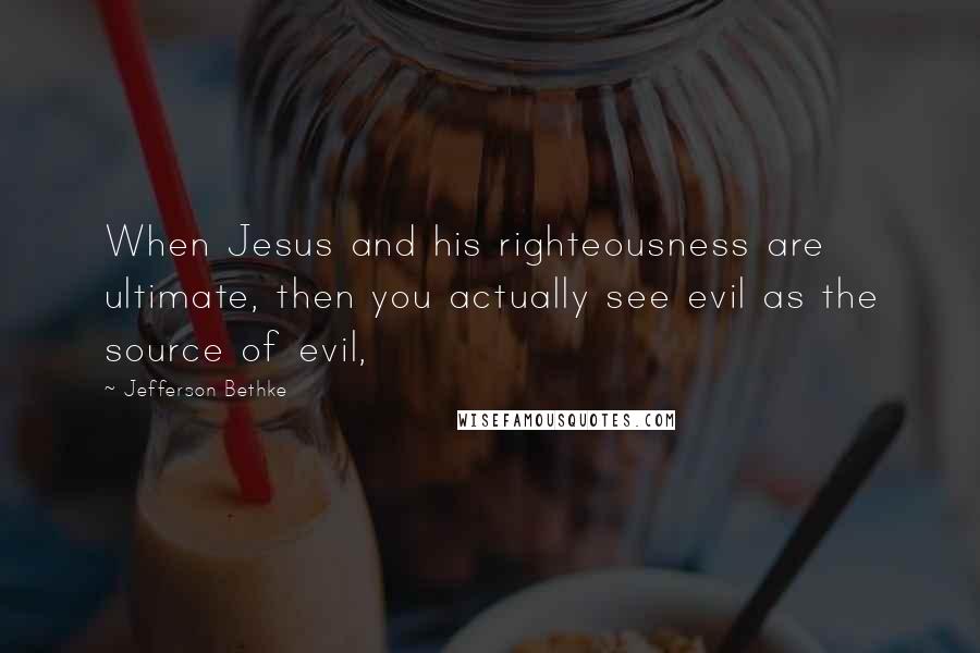 Jefferson Bethke Quotes: When Jesus and his righteousness are ultimate, then you actually see evil as the source of evil,