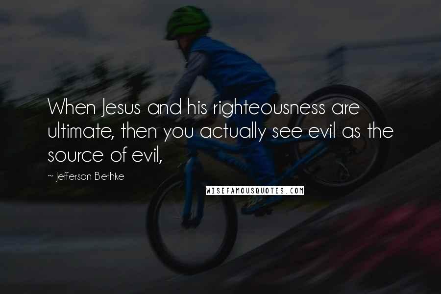 Jefferson Bethke Quotes: When Jesus and his righteousness are ultimate, then you actually see evil as the source of evil,