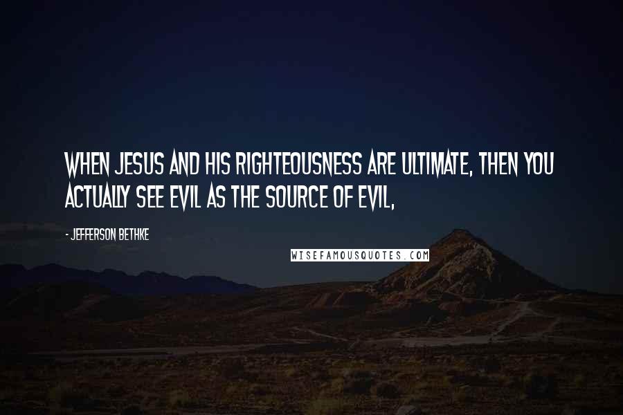 Jefferson Bethke Quotes: When Jesus and his righteousness are ultimate, then you actually see evil as the source of evil,