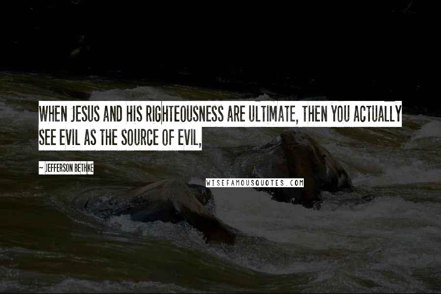 Jefferson Bethke Quotes: When Jesus and his righteousness are ultimate, then you actually see evil as the source of evil,