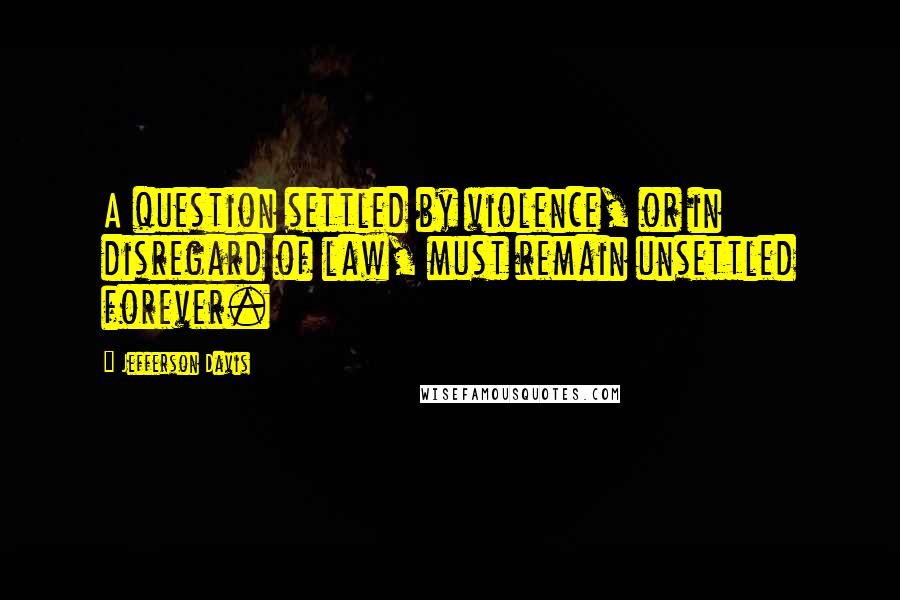 Jefferson Davis Quotes: A question settled by violence, or in disregard of law, must remain unsettled forever.