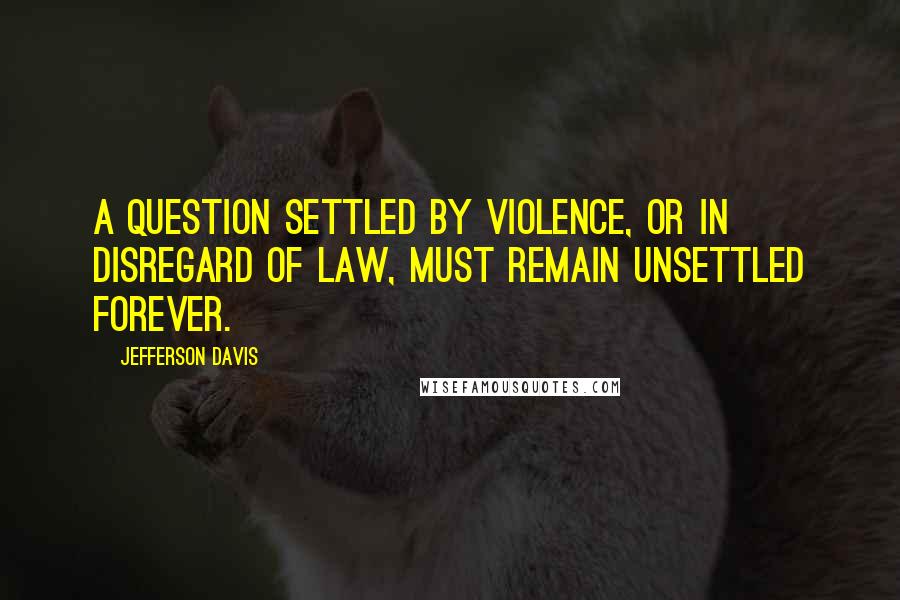 Jefferson Davis Quotes: A question settled by violence, or in disregard of law, must remain unsettled forever.