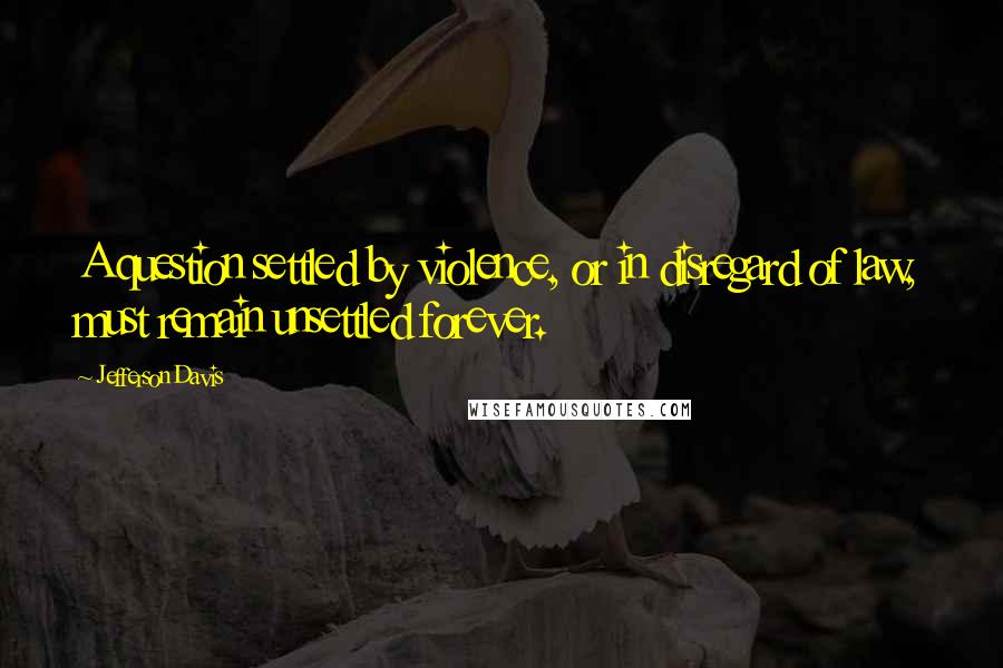 Jefferson Davis Quotes: A question settled by violence, or in disregard of law, must remain unsettled forever.