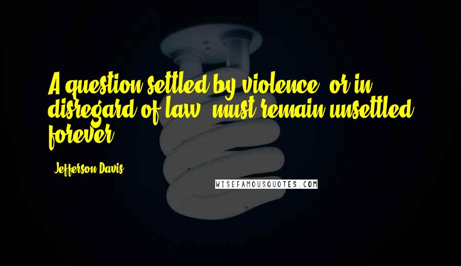 Jefferson Davis Quotes: A question settled by violence, or in disregard of law, must remain unsettled forever.