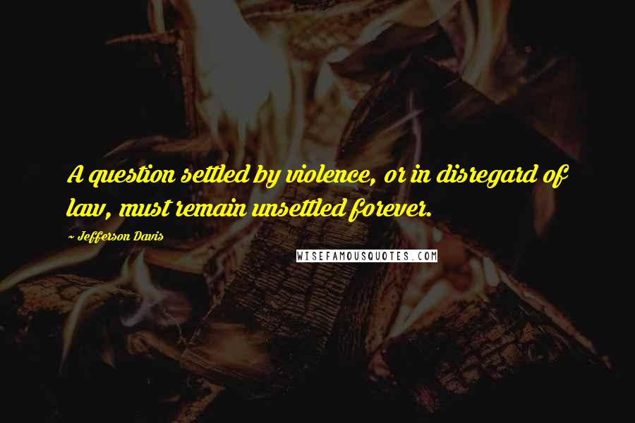 Jefferson Davis Quotes: A question settled by violence, or in disregard of law, must remain unsettled forever.