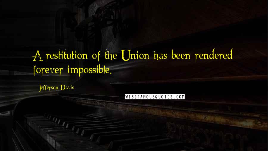 Jefferson Davis Quotes: A restitution of the Union has been rendered forever impossible.