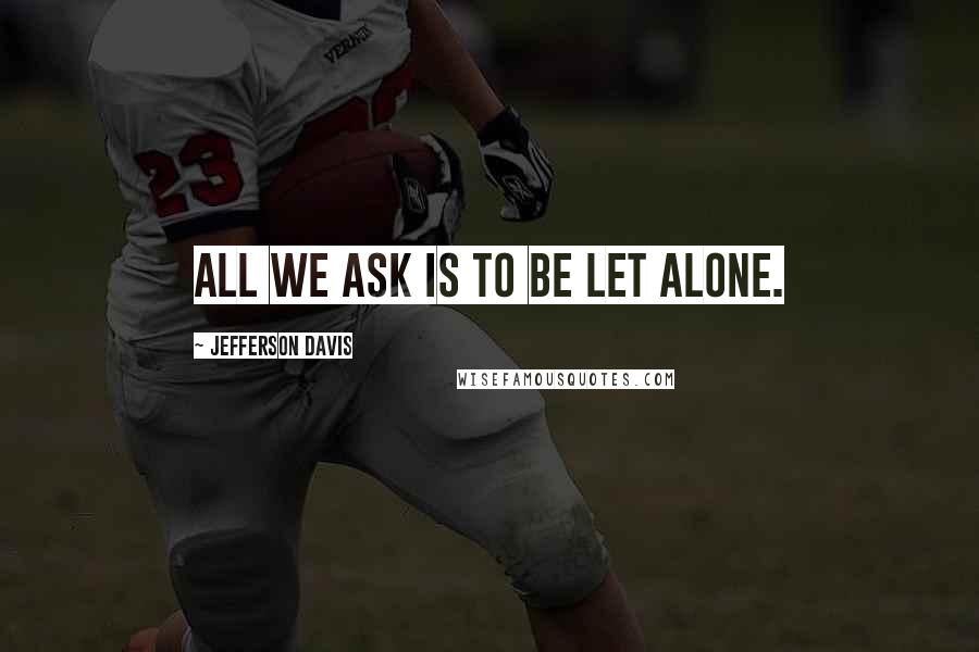 Jefferson Davis Quotes: All we ask is to be let alone.