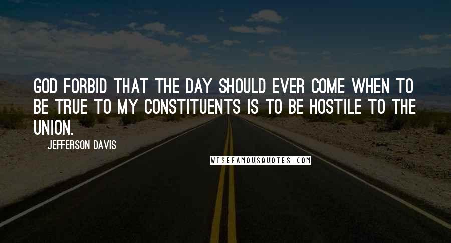 Jefferson Davis Quotes: God forbid that the day should ever come when to be true to my constituents is to be hostile to the Union.