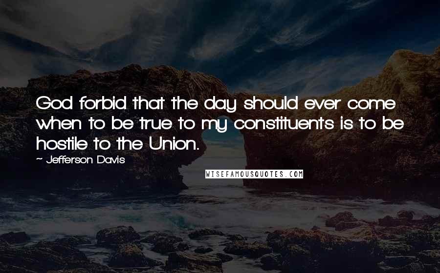 Jefferson Davis Quotes: God forbid that the day should ever come when to be true to my constituents is to be hostile to the Union.