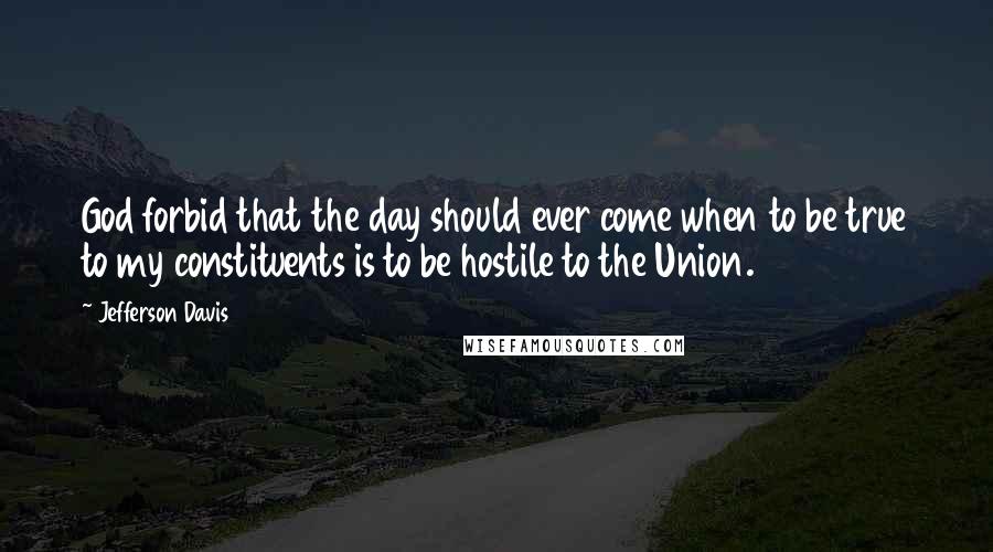 Jefferson Davis Quotes: God forbid that the day should ever come when to be true to my constituents is to be hostile to the Union.