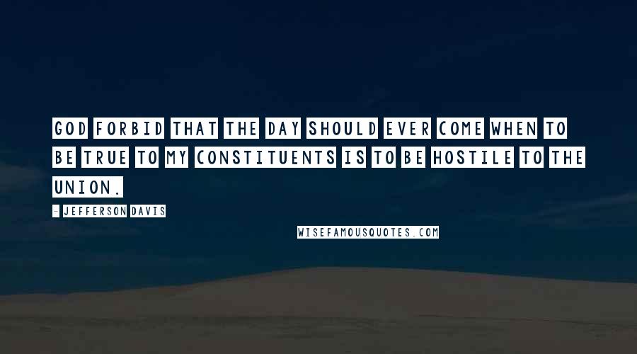 Jefferson Davis Quotes: God forbid that the day should ever come when to be true to my constituents is to be hostile to the Union.