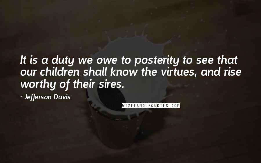 Jefferson Davis Quotes: It is a duty we owe to posterity to see that our children shall know the virtues, and rise worthy of their sires.
