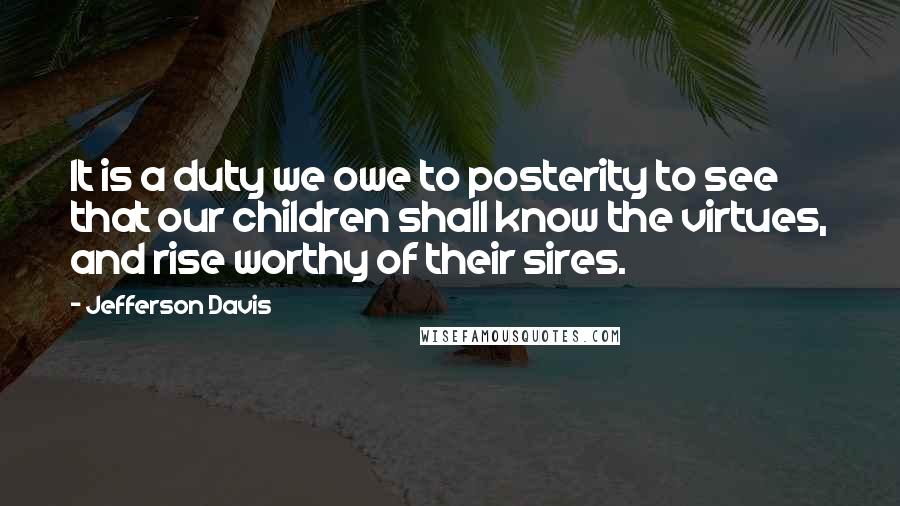 Jefferson Davis Quotes: It is a duty we owe to posterity to see that our children shall know the virtues, and rise worthy of their sires.