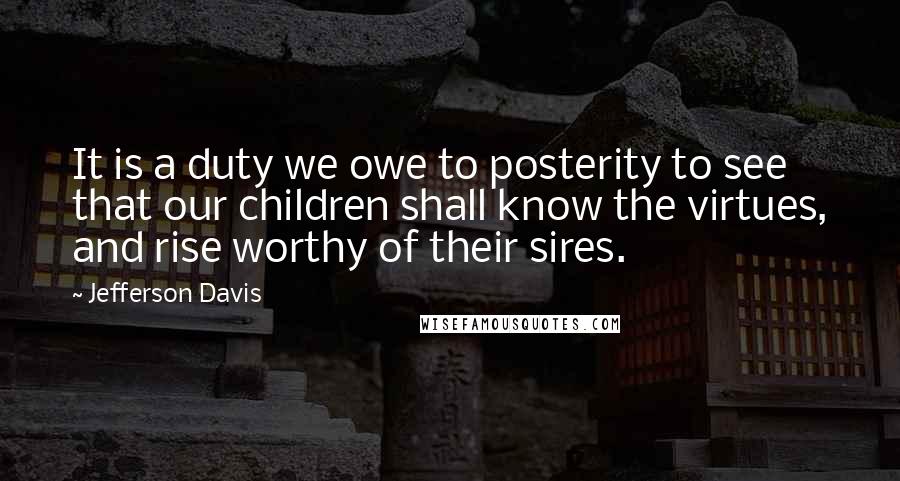 Jefferson Davis Quotes: It is a duty we owe to posterity to see that our children shall know the virtues, and rise worthy of their sires.
