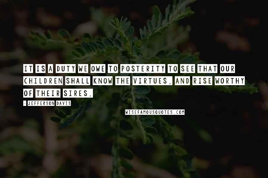Jefferson Davis Quotes: It is a duty we owe to posterity to see that our children shall know the virtues, and rise worthy of their sires.