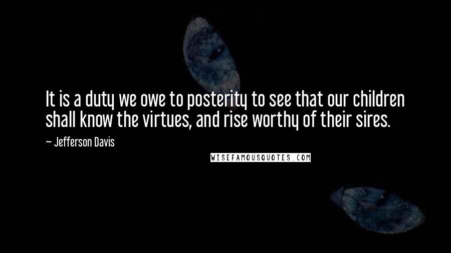 Jefferson Davis Quotes: It is a duty we owe to posterity to see that our children shall know the virtues, and rise worthy of their sires.