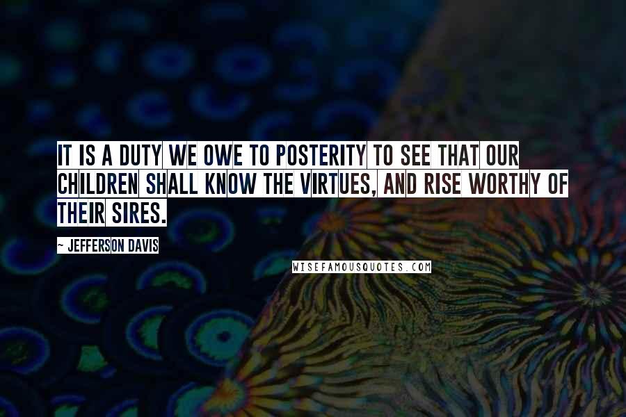 Jefferson Davis Quotes: It is a duty we owe to posterity to see that our children shall know the virtues, and rise worthy of their sires.