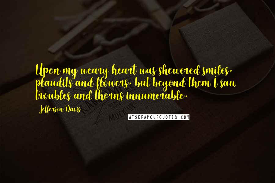 Jefferson Davis Quotes: Upon my weary heart was showered smiles, plaudits and flowers, but beyond them I saw troubles and thorns innumerable.