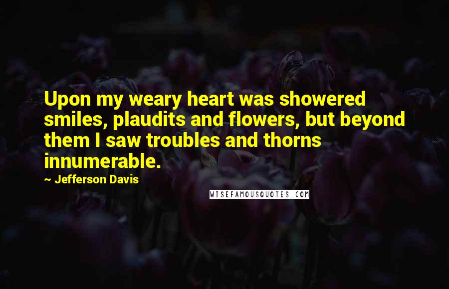 Jefferson Davis Quotes: Upon my weary heart was showered smiles, plaudits and flowers, but beyond them I saw troubles and thorns innumerable.