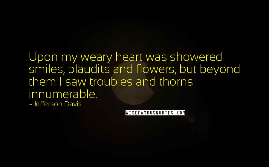 Jefferson Davis Quotes: Upon my weary heart was showered smiles, plaudits and flowers, but beyond them I saw troubles and thorns innumerable.