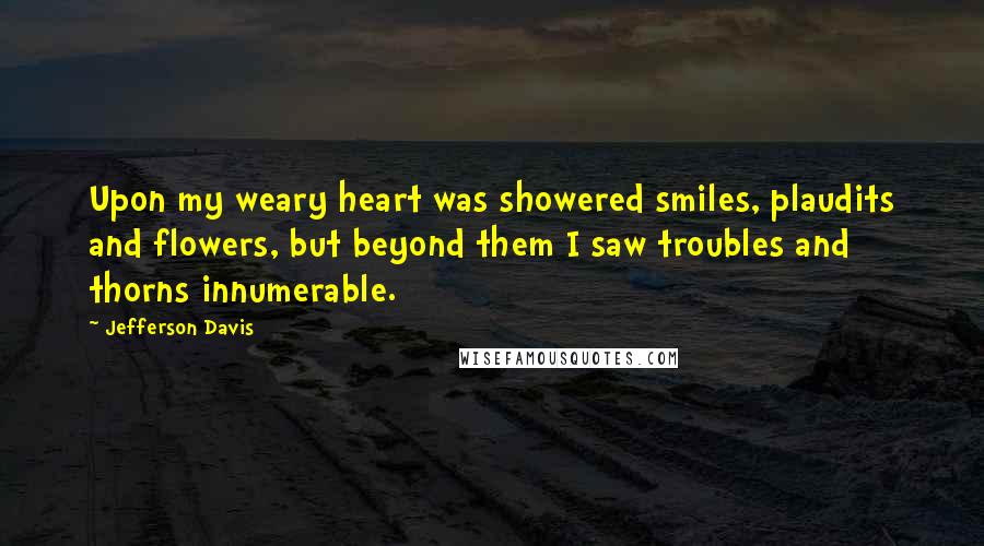 Jefferson Davis Quotes: Upon my weary heart was showered smiles, plaudits and flowers, but beyond them I saw troubles and thorns innumerable.