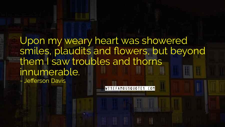 Jefferson Davis Quotes: Upon my weary heart was showered smiles, plaudits and flowers, but beyond them I saw troubles and thorns innumerable.