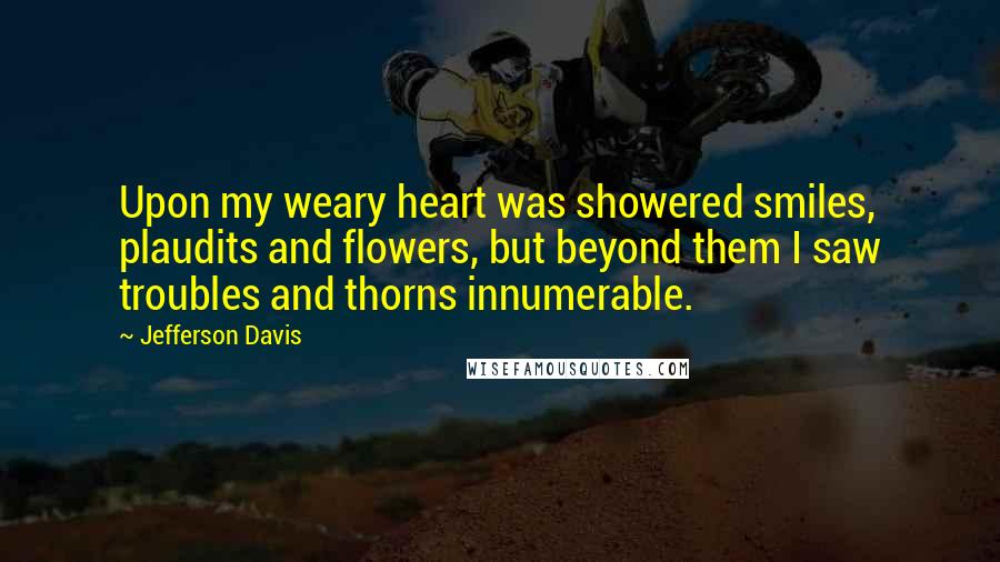 Jefferson Davis Quotes: Upon my weary heart was showered smiles, plaudits and flowers, but beyond them I saw troubles and thorns innumerable.