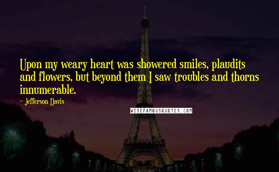 Jefferson Davis Quotes: Upon my weary heart was showered smiles, plaudits and flowers, but beyond them I saw troubles and thorns innumerable.