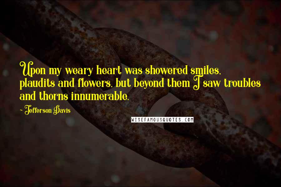 Jefferson Davis Quotes: Upon my weary heart was showered smiles, plaudits and flowers, but beyond them I saw troubles and thorns innumerable.