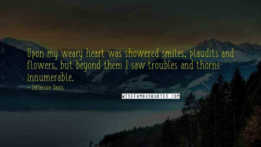 Jefferson Davis Quotes: Upon my weary heart was showered smiles, plaudits and flowers, but beyond them I saw troubles and thorns innumerable.