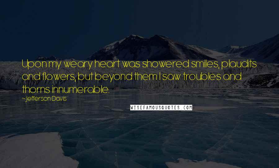 Jefferson Davis Quotes: Upon my weary heart was showered smiles, plaudits and flowers, but beyond them I saw troubles and thorns innumerable.