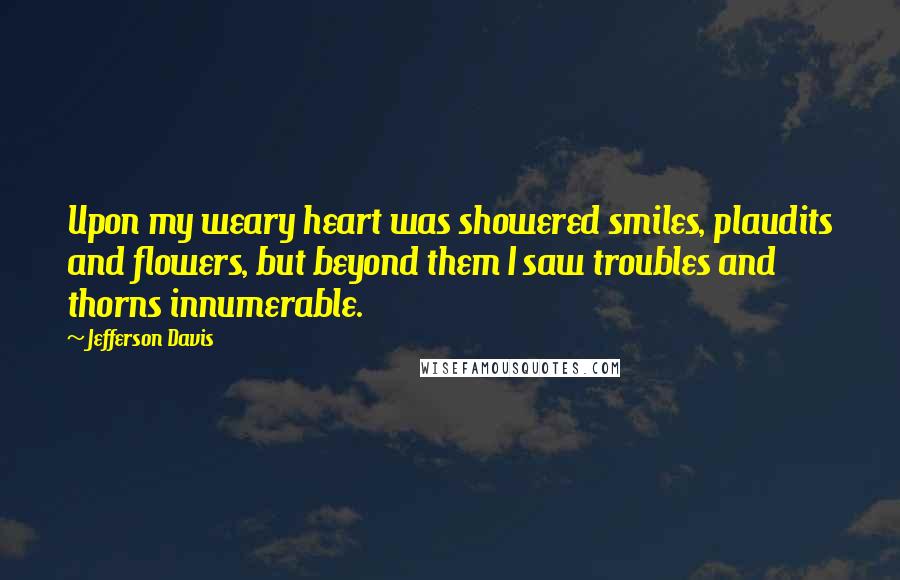 Jefferson Davis Quotes: Upon my weary heart was showered smiles, plaudits and flowers, but beyond them I saw troubles and thorns innumerable.