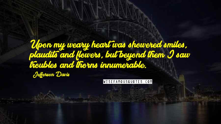 Jefferson Davis Quotes: Upon my weary heart was showered smiles, plaudits and flowers, but beyond them I saw troubles and thorns innumerable.