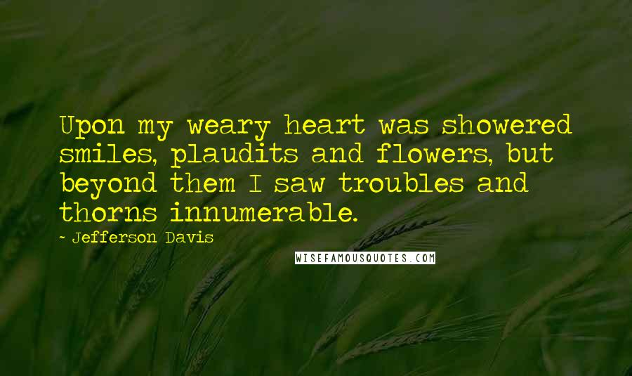 Jefferson Davis Quotes: Upon my weary heart was showered smiles, plaudits and flowers, but beyond them I saw troubles and thorns innumerable.