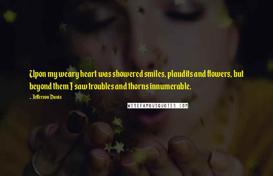 Jefferson Davis Quotes: Upon my weary heart was showered smiles, plaudits and flowers, but beyond them I saw troubles and thorns innumerable.