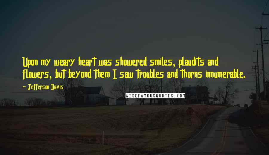 Jefferson Davis Quotes: Upon my weary heart was showered smiles, plaudits and flowers, but beyond them I saw troubles and thorns innumerable.