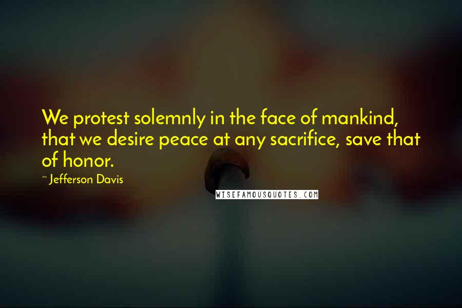 Jefferson Davis Quotes: We protest solemnly in the face of mankind, that we desire peace at any sacrifice, save that of honor.