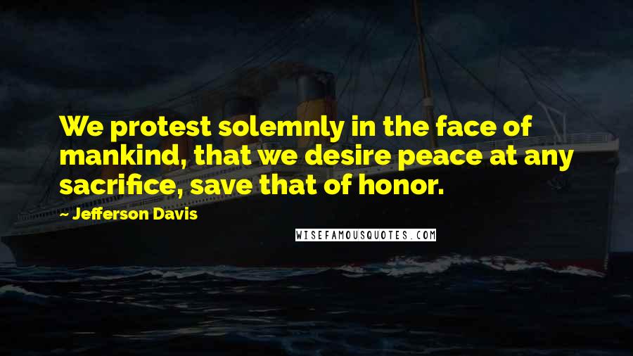 Jefferson Davis Quotes: We protest solemnly in the face of mankind, that we desire peace at any sacrifice, save that of honor.