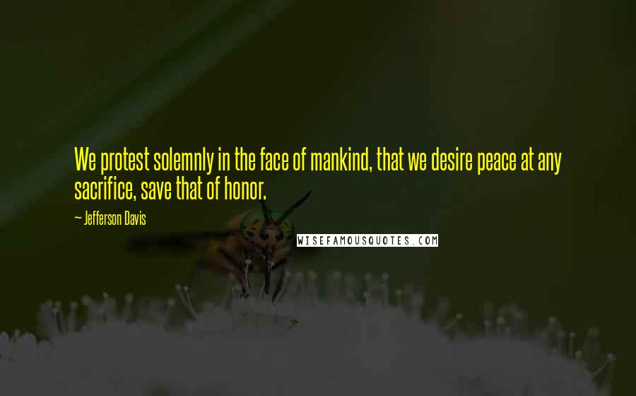 Jefferson Davis Quotes: We protest solemnly in the face of mankind, that we desire peace at any sacrifice, save that of honor.