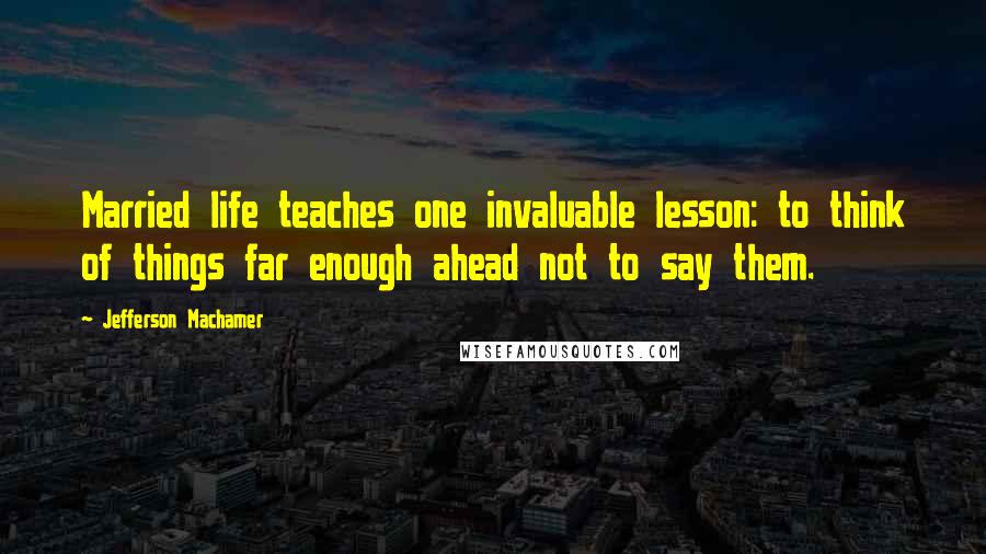 Jefferson Machamer Quotes: Married life teaches one invaluable lesson: to think of things far enough ahead not to say them.