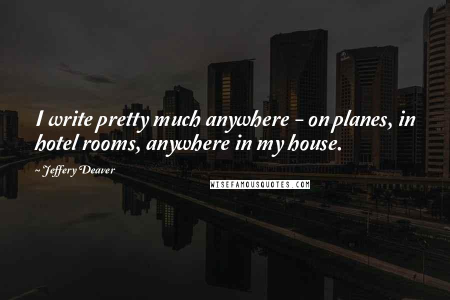 Jeffery Deaver Quotes: I write pretty much anywhere - on planes, in hotel rooms, anywhere in my house.