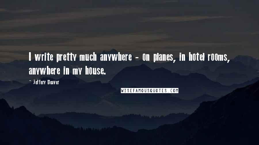 Jeffery Deaver Quotes: I write pretty much anywhere - on planes, in hotel rooms, anywhere in my house.