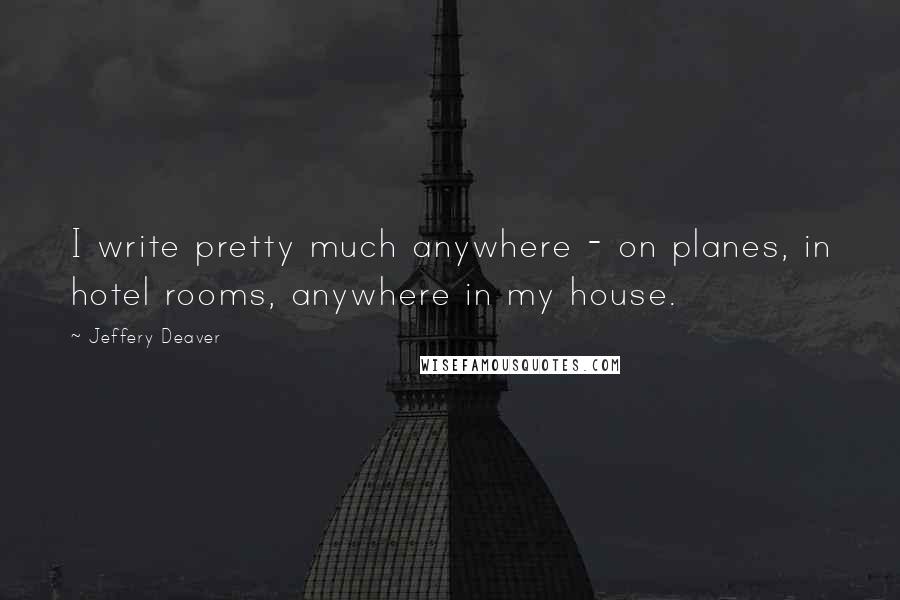 Jeffery Deaver Quotes: I write pretty much anywhere - on planes, in hotel rooms, anywhere in my house.