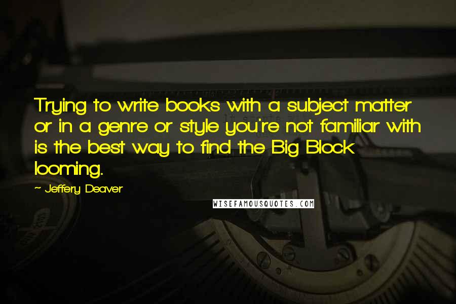 Jeffery Deaver Quotes: Trying to write books with a subject matter or in a genre or style you're not familiar with is the best way to find the Big Block looming.